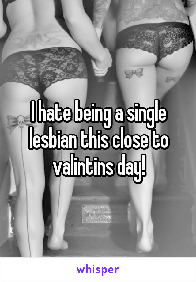 I hate being a single lesbian this close to valintins day!
