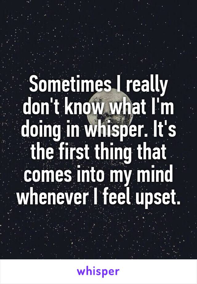 Sometimes I really don't know what I'm doing in whisper. It's the first thing that comes into my mind whenever I feel upset.
