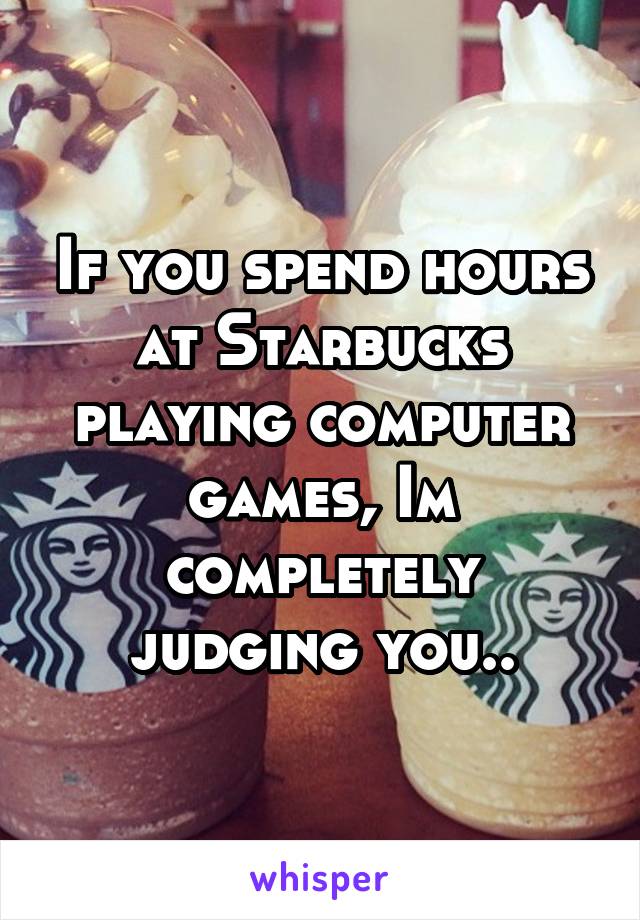 If you spend hours at Starbucks playing computer games, Im completely judging you..
