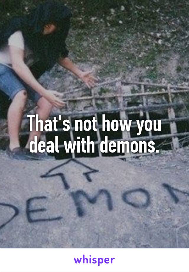 That's not how you deal with demons.