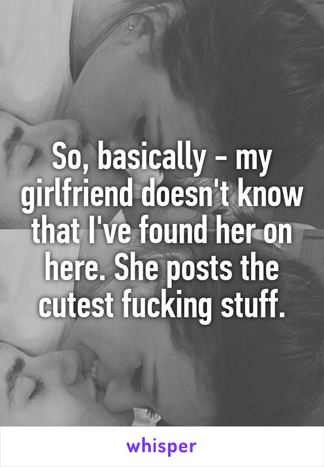 So, basically - my girlfriend doesn't know that I've found her on here. She posts the cutest fucking stuff.