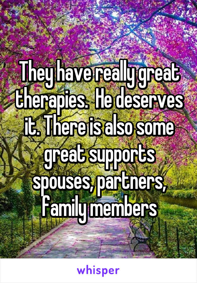 They have really great therapies.  He deserves it. There is also some great supports spouses, partners, family members