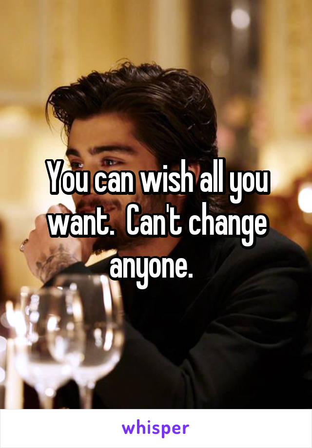 You can wish all you want.  Can't change anyone.  