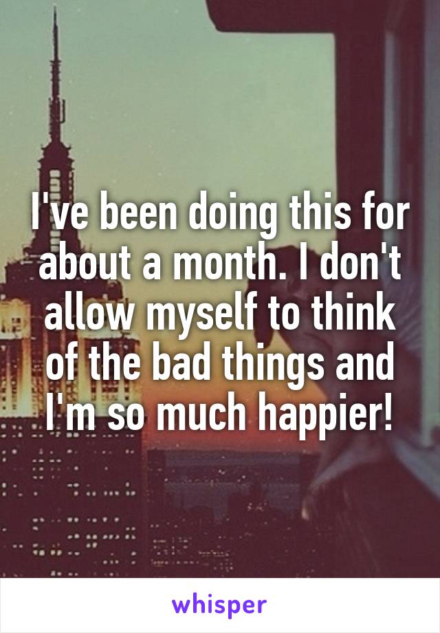 I've been doing this for about a month. I don't allow myself to think of the bad things and I'm so much happier!