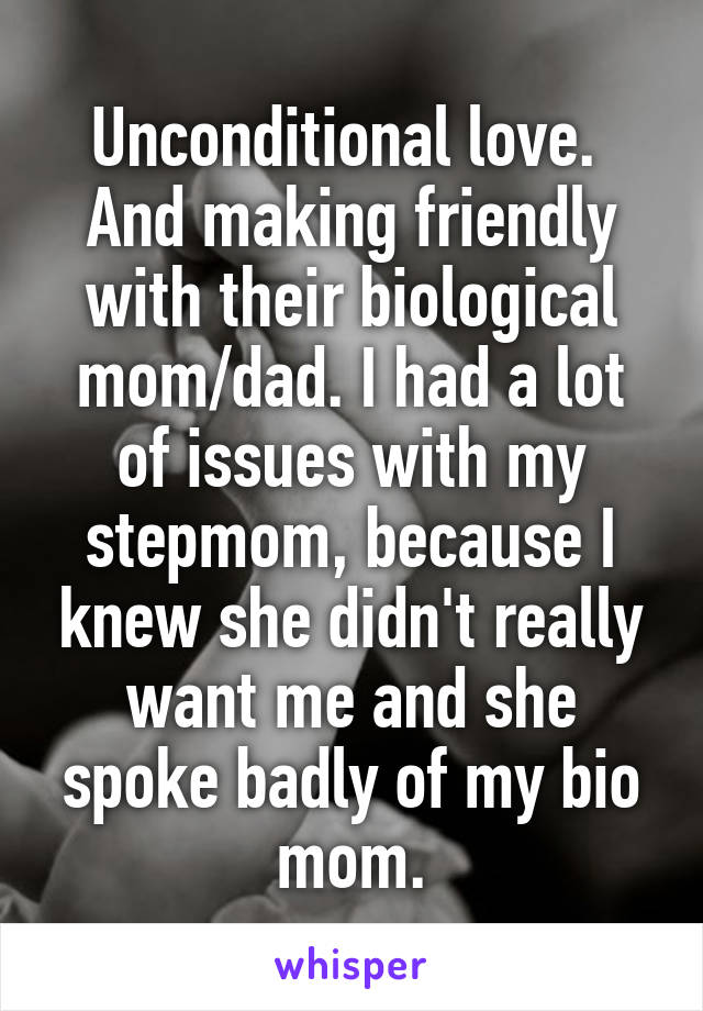 Unconditional love.  And making friendly with their biological mom/dad. I had a lot of issues with my stepmom, because I knew she didn't really want me and she spoke badly of my bio mom.