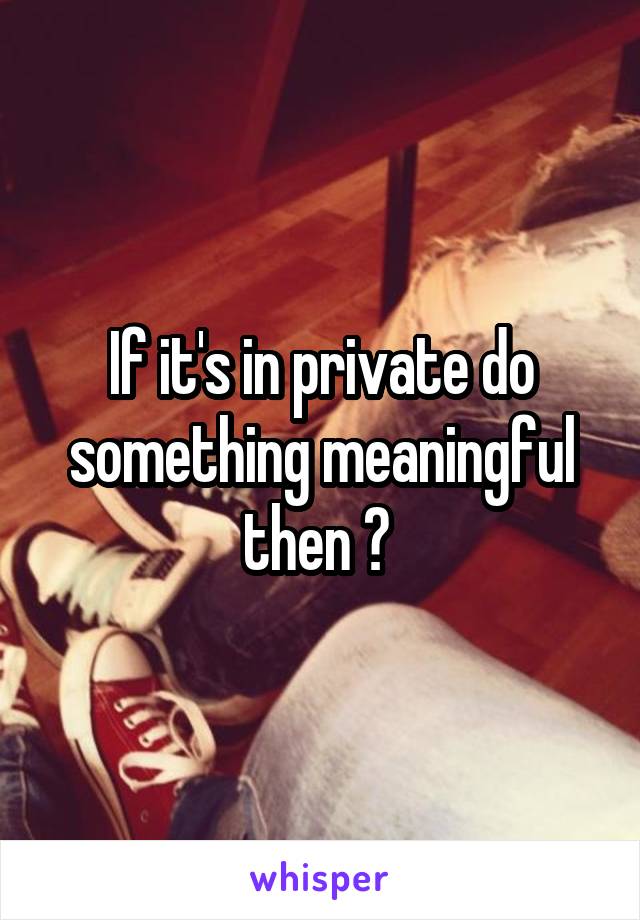 If it's in private do something meaningful then ? 