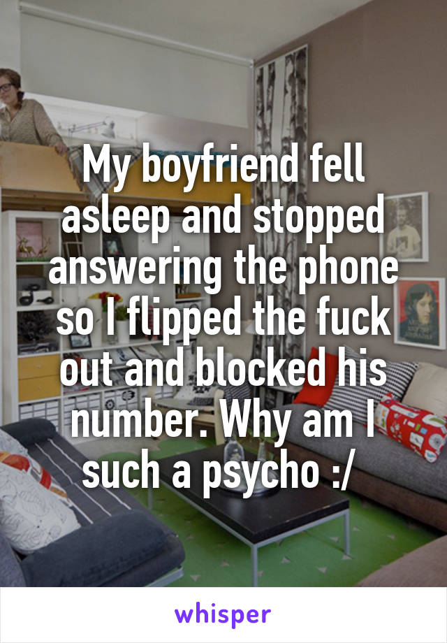 My boyfriend fell asleep and stopped answering the phone so I flipped the fuck out and blocked his number. Why am I such a psycho :/ 