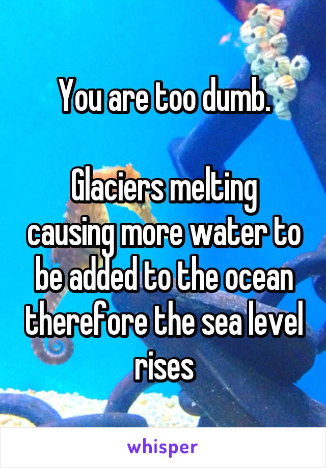 You are too dumb.

Glaciers melting causing more water to be added to the ocean therefore the sea level rises