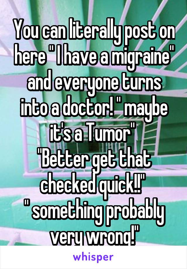 You can literally post on here " I have a migraine" and everyone turns into a doctor! " maybe it's a Tumor" 
"Better get that checked quick!!" 
" something probably very wrong!"