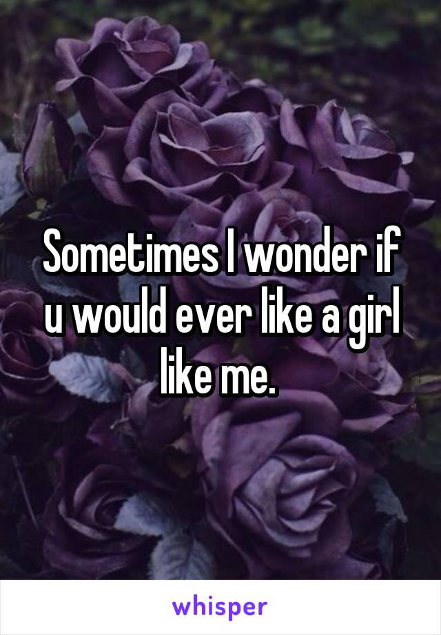 Sometimes I wonder if u would ever like a girl like me. 