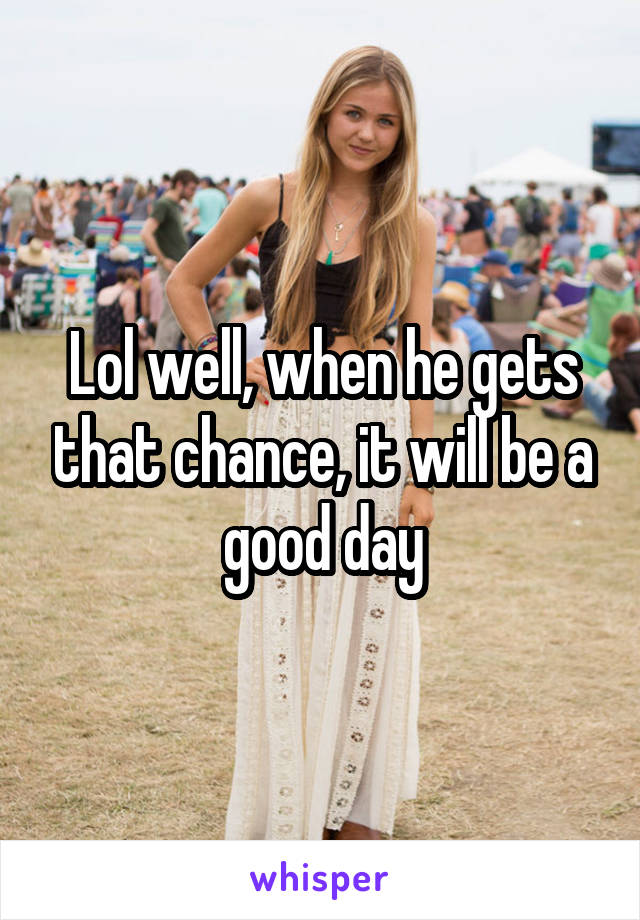 Lol well, when he gets that chance, it will be a good day