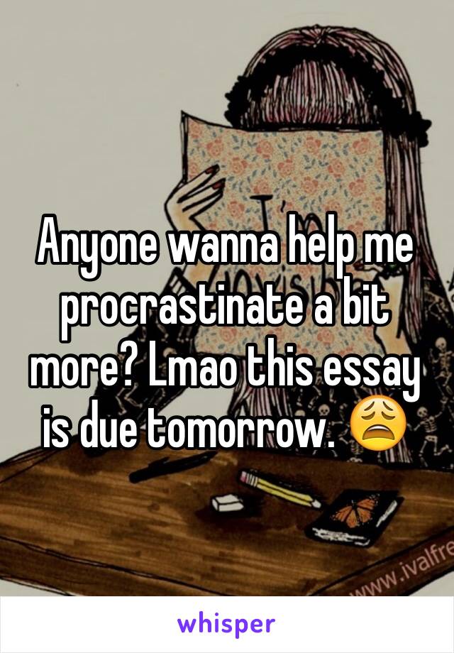 Anyone wanna help me procrastinate a bit more? Lmao this essay is due tomorrow. 😩