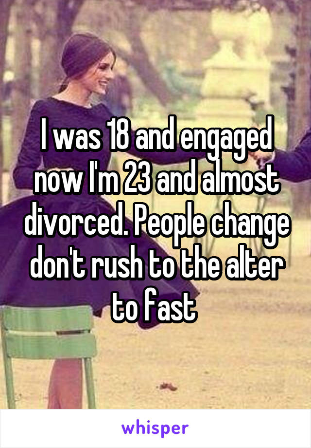 I was 18 and engaged now I'm 23 and almost divorced. People change don't rush to the alter to fast 