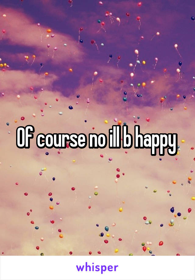 Of course no ill b happy 