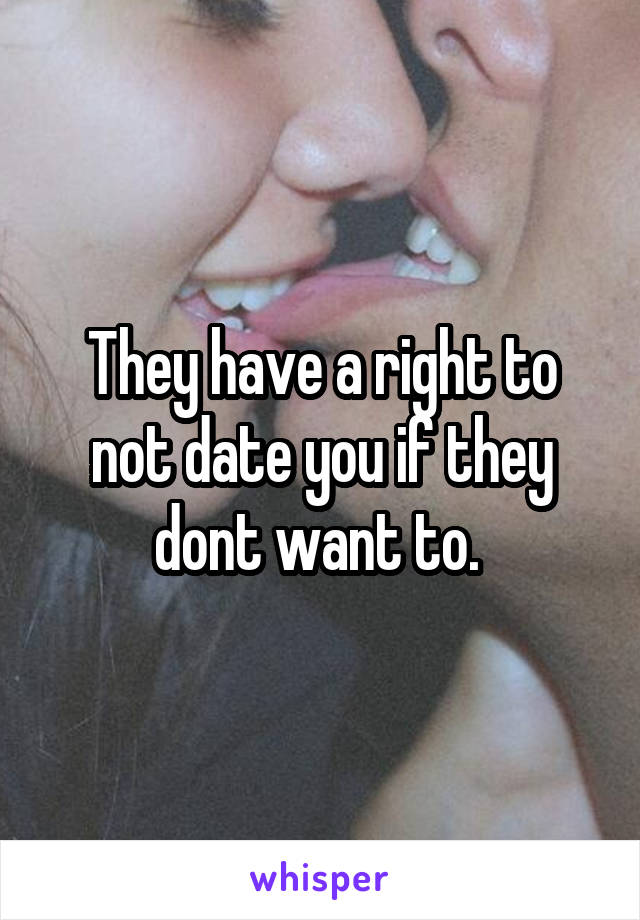 They have a right to not date you if they dont want to. 