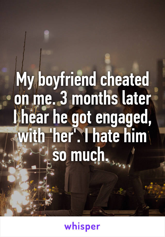 My boyfriend cheated on me. 3 months later I hear he got engaged, with 'her'. I hate him so much. 
