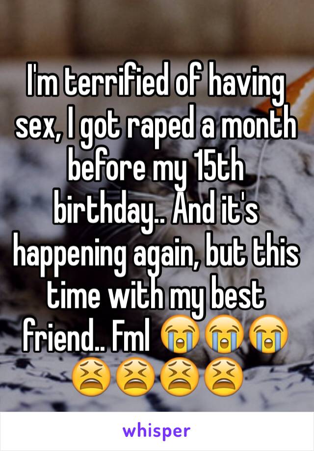 I'm terrified of having sex, I got raped a month before my 15th birthday.. And it's happening again, but this time with my best friend.. Fml 😭😭😭😫😫😫😫