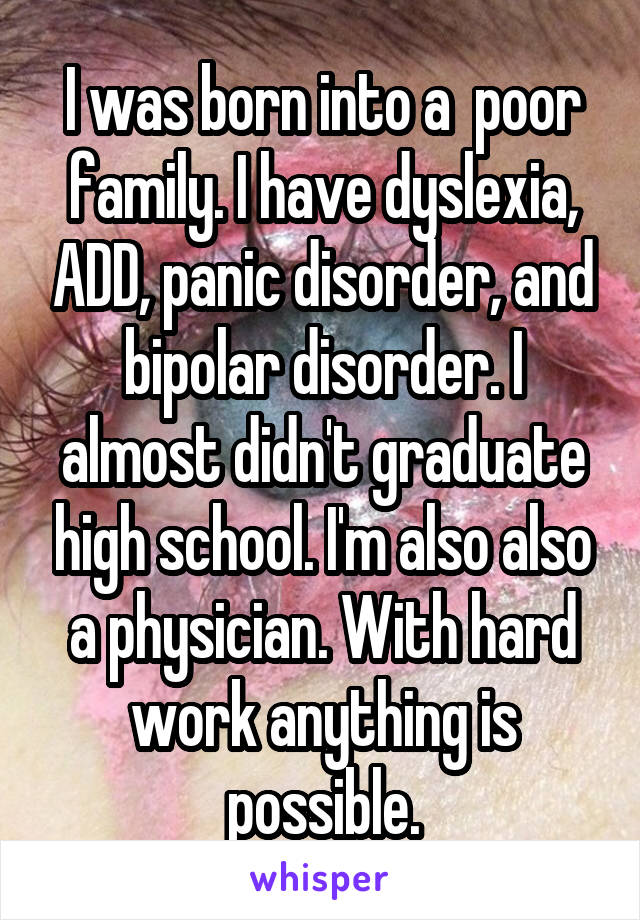 I was born into a  poor family. I have dyslexia, ADD, panic disorder, and bipolar disorder. I almost didn't graduate high school. I'm also also a physician. With hard work anything is possible.