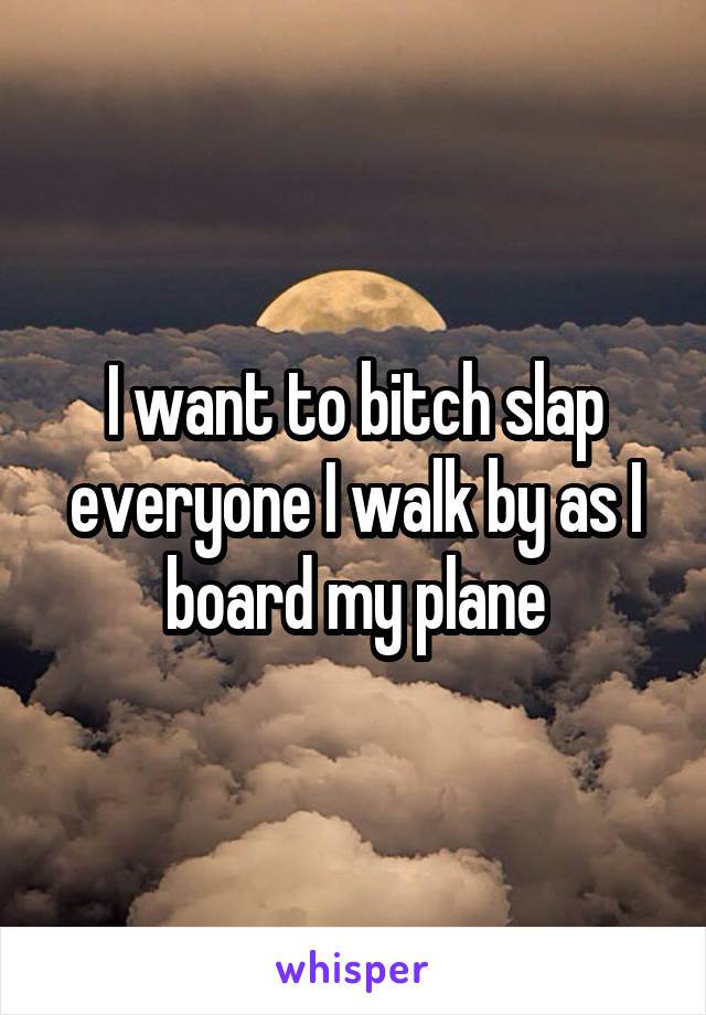 I want to bitch slap everyone I walk by as I board my plane
