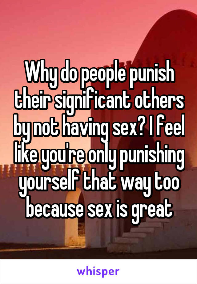 Why do people punish their significant others by not having sex? I feel like you're only punishing yourself that way too because sex is great
