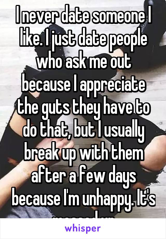 I never date someone I like. I just date people who ask me out because I appreciate the guts they have to do that, but I usually break up with them after a few days because I'm unhappy. It's messed up