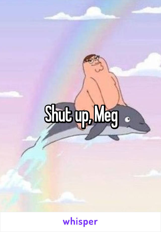 Shut up, Meg