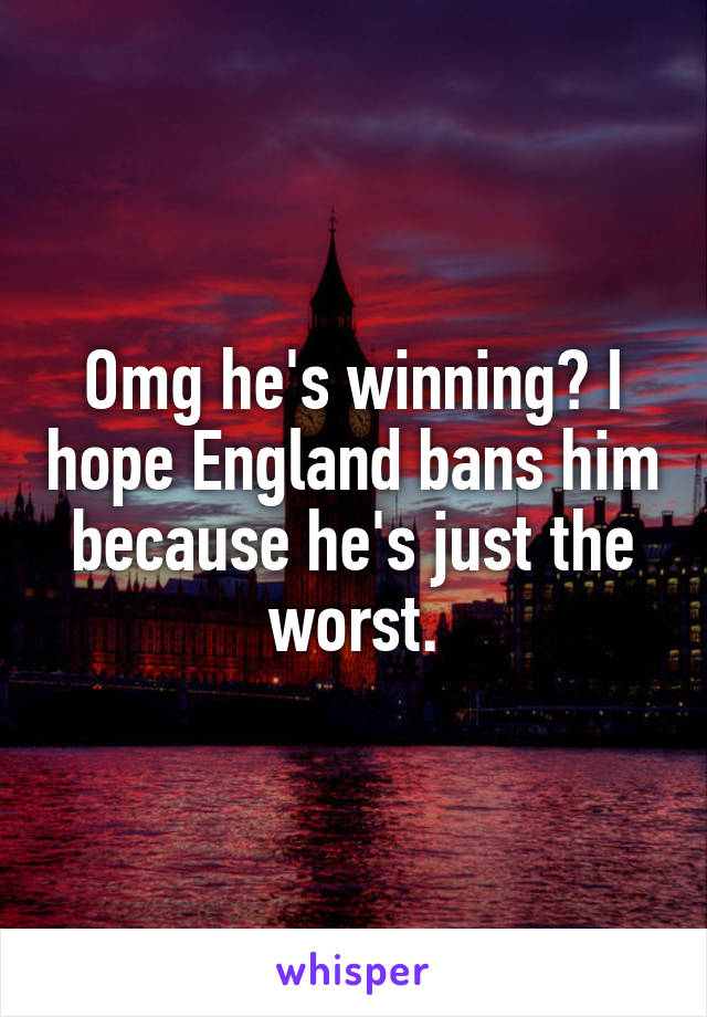 Omg he's winning? I hope England bans him because he's just the worst.