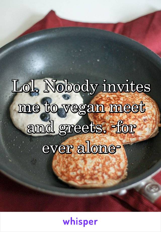Lol. Nobody invites me to vegan meet and greets. -for ever alone-