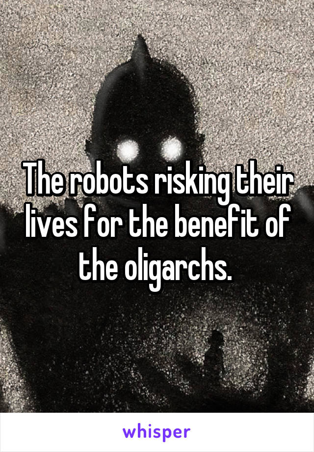 The robots risking their lives for the benefit of the oligarchs. 