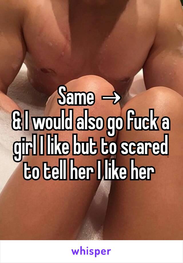 Same →
& I would also go fuck a girl I like but to scared to tell her I like her 