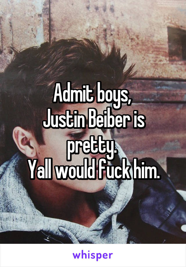 Admit boys, 
Justin Beiber is pretty. 
Yall would fuck him.