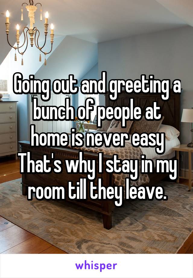 Going out and greeting a bunch of people at home is never easy
That's why I stay in my room till they leave.