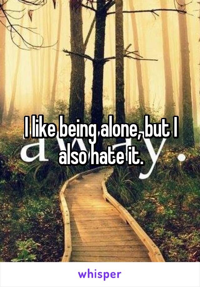 I like being alone, but I also hate it.