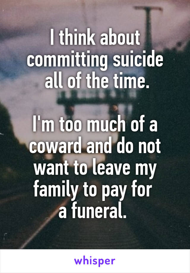 I think about committing suicide
 all of the time.

I'm too much of a coward and do not want to leave my family to pay for 
a funeral. 
 