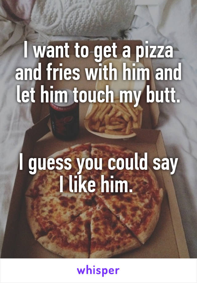 I want to get a pizza and fries with him and let him touch my butt.


I guess you could say I like him. 

