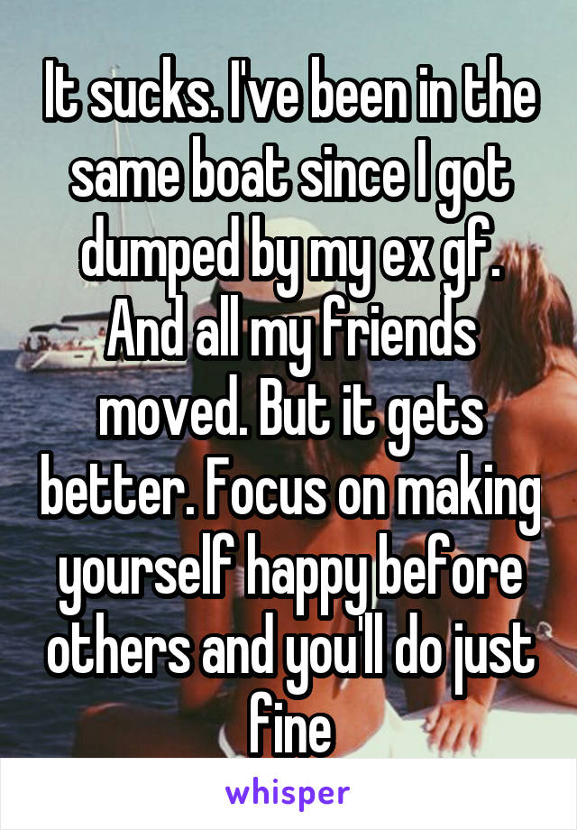 It sucks. I've been in the same boat since I got dumped by my ex gf. And all my friends moved. But it gets better. Focus on making yourself happy before others and you'll do just fine