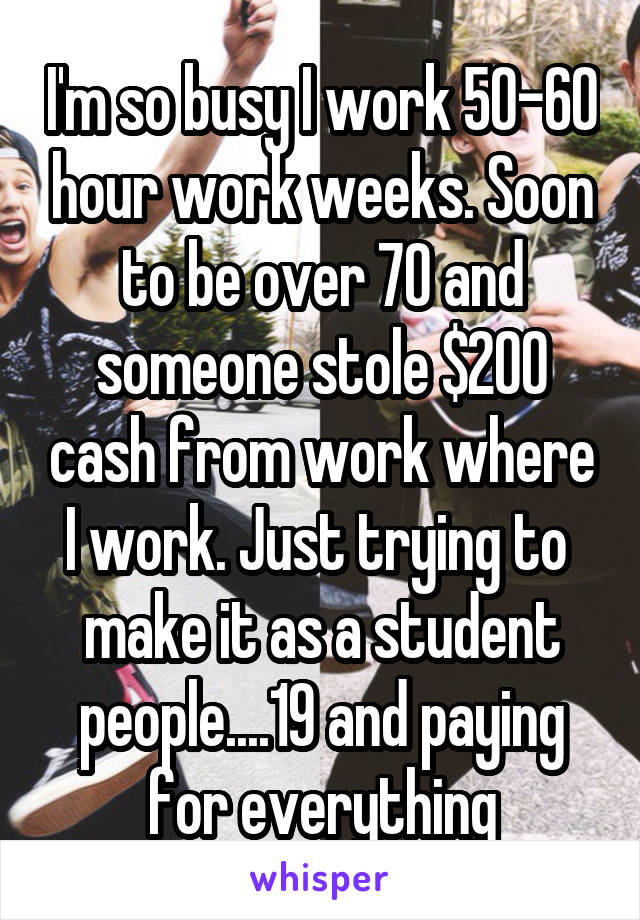 I'm so busy I work 50-60 hour work weeks. Soon to be over 70 and someone stole $200 cash from work where I work. Just trying to 
make it as a student people....19 and paying for everything