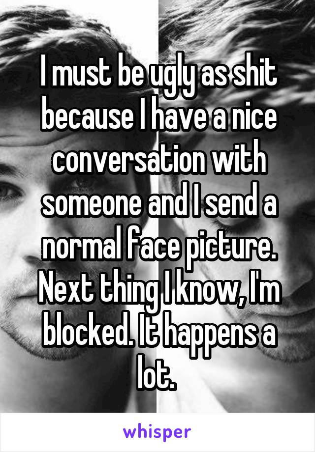 I must be ugly as shit because I have a nice conversation with someone and I send a normal face picture. Next thing I know, I'm blocked. It happens a lot. 