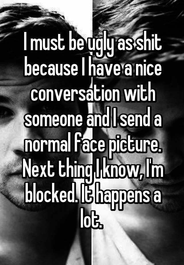 I must be ugly as shit because I have a nice conversation with someone and I send a normal face picture. Next thing I know, I'm blocked. It happens a lot. 