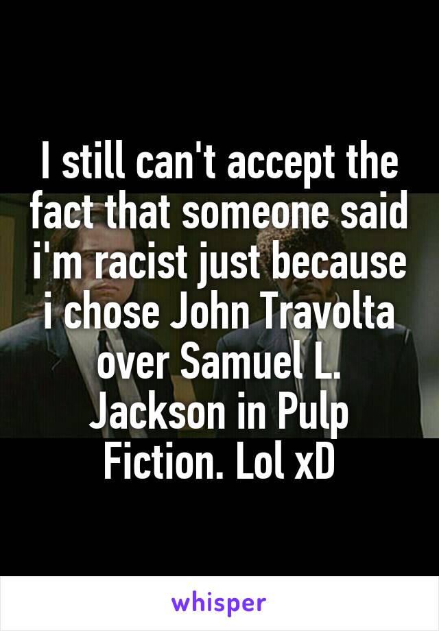 I still can't accept the fact that someone said i'm racist just because i chose John Travolta over Samuel L. Jackson in Pulp Fiction. Lol xD