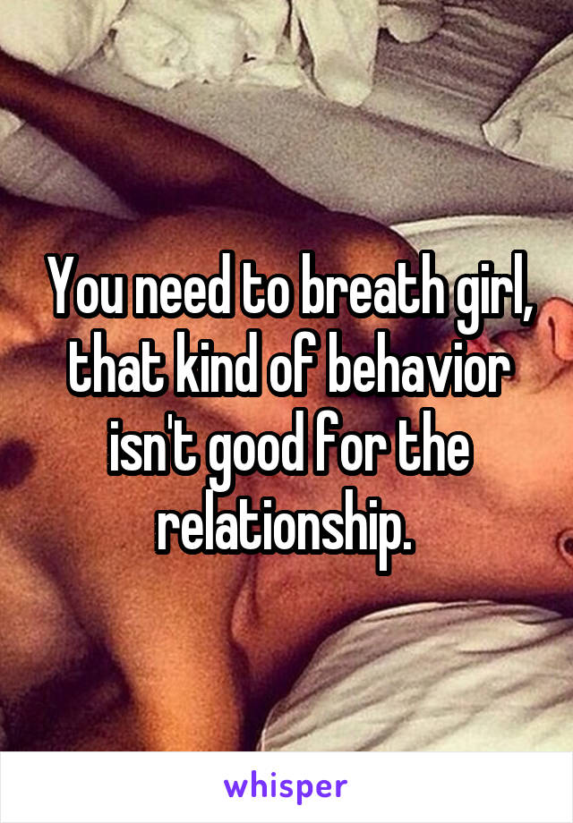You need to breath girl, that kind of behavior isn't good for the relationship. 