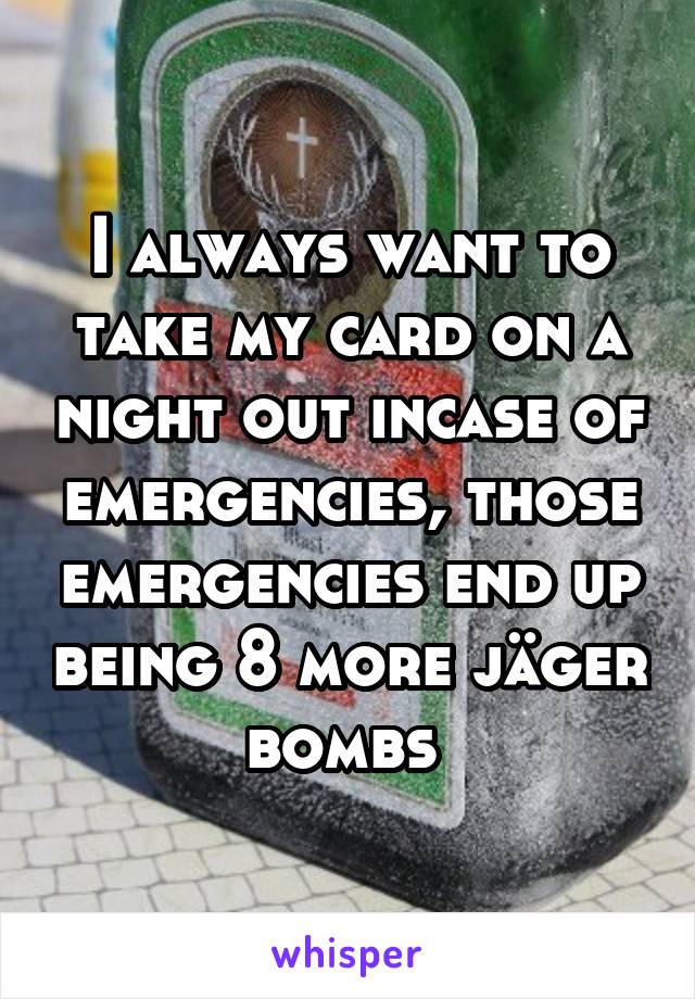 I always want to take my card on a night out incase of emergencies, those emergencies end up being 8 more jäger bombs 