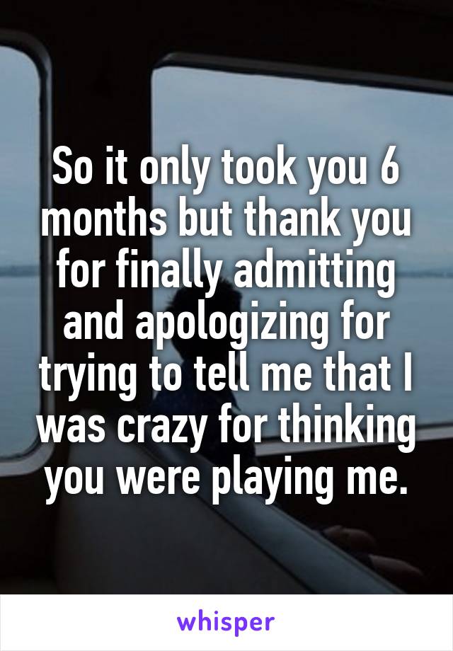 So it only took you 6 months but thank you for finally admitting and apologizing for trying to tell me that I was crazy for thinking you were playing me.