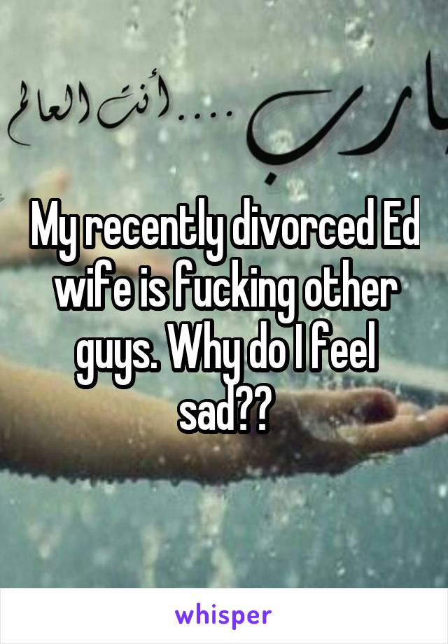 My recently divorced Ed wife is fucking other guys. Why do I feel sad??