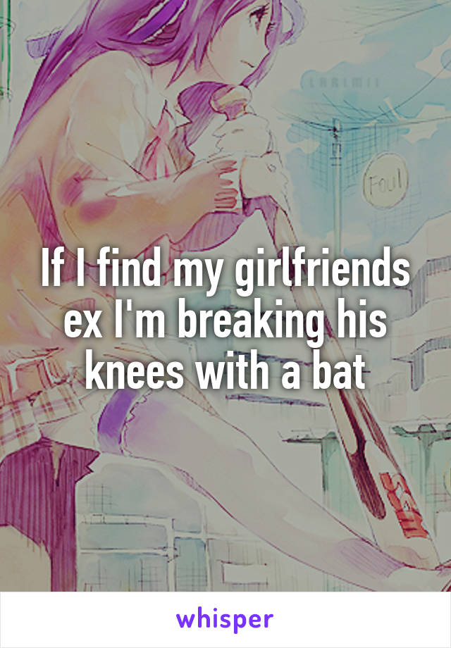 If I find my girlfriends ex I'm breaking his knees with a bat