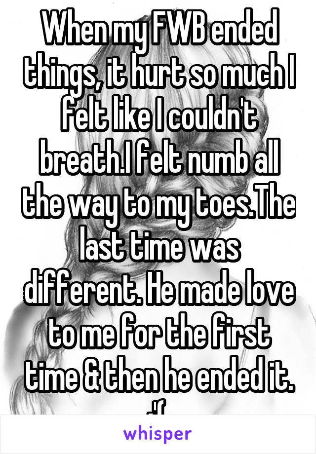 When my FWB ended things, it hurt so much I felt like I couldn't breath.I felt numb all the way to my toes.The last time was different. He made love to me for the first time & then he ended it. :'( 
