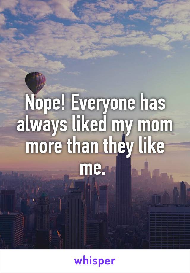 Nope! Everyone has always liked my mom more than they like me. 