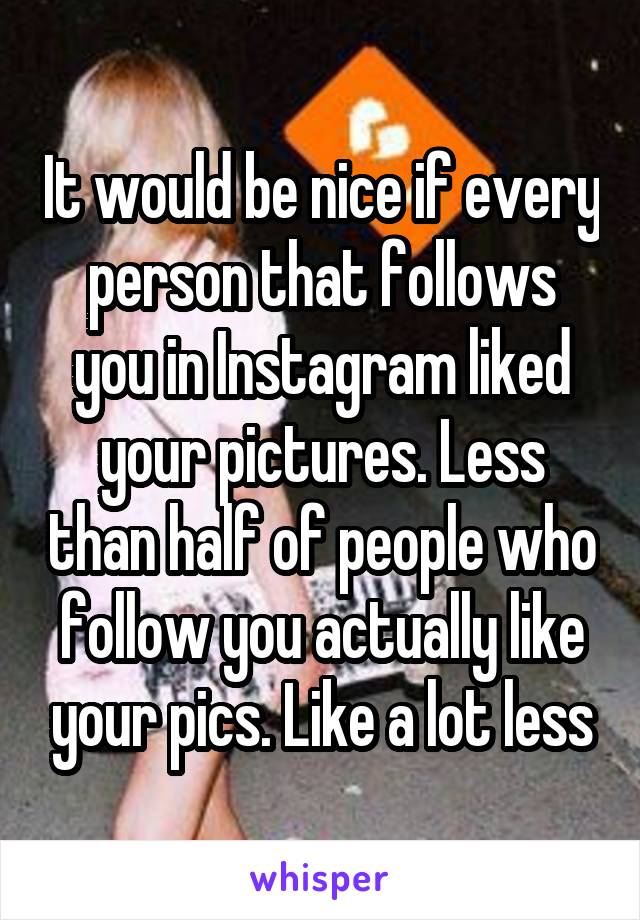 It would be nice if every person that follows you in Instagram liked your pictures. Less than half of people who follow you actually like your pics. Like a lot less