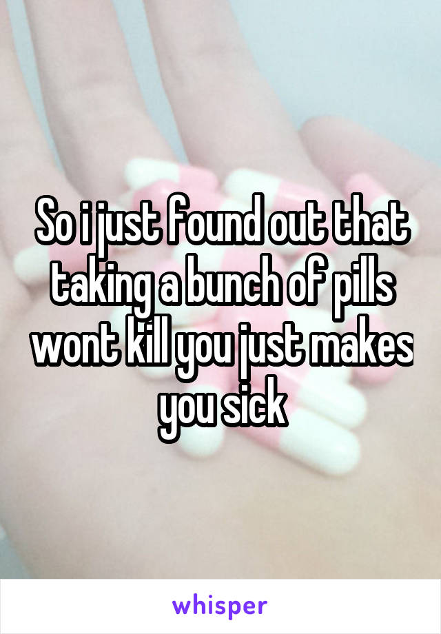 So i just found out that taking a bunch of pills wont kill you just makes you sick