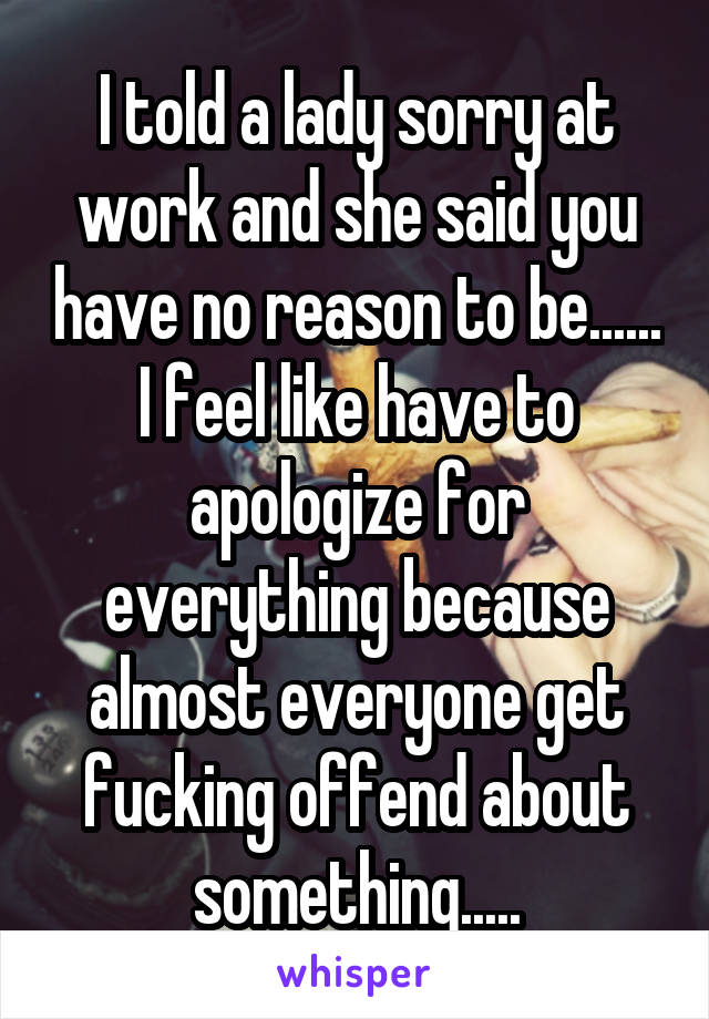 I told a lady sorry at work and she said you have no reason to be......
I feel like have to apologize for everything because almost everyone get fucking offend about something.....